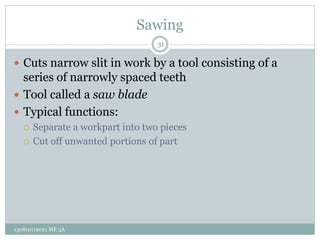 Sawing
 Cuts narrow slit in work by a tool consisting of a
series of narrowly spaced teeth
 Tool called a saw blade
 Typical functions:
 Separate a workpart into two pieces
 Cut off unwanted portions of part
31
130810119021 ME 3A
 