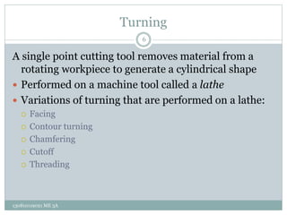 Turning
A single point cutting tool removes material from a
rotating workpiece to generate a cylindrical shape
 Performed on a machine tool called a lathe
 Variations of turning that are performed on a lathe:
 Facing
 Contour turning
 Chamfering
 Cutoff
 Threading
6
130810119021 ME 3A
 