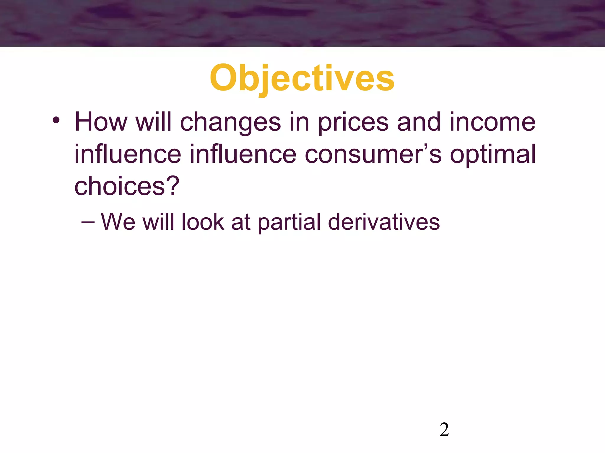 2
Objectives
• How will changes in prices and income
influence influence consumer’s optimal
choices?
– We will look at partial derivatives