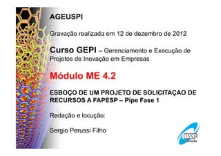 AGEUSPI

Gravação realizada em 12 de dezembro de 2012

Curso GEPI – Gerenciamento e Execução de
Projetos de Inovação em Empresas

Módulo ME 4.2
ESBOÇO DE UM PROJETO DE SOLICITAÇAO DE
RECURSOS A FAPESP – Pipe Fase 1

Redação e locução:

Sergio Perussi Filho
 