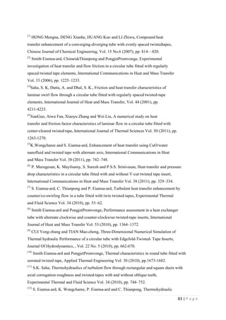83 | P a g e
[1]
HONG Mengna, DENG Xianhe, HUANG Kuo and LI Zhiwu, Compound heat
transfer enhancement of a converging-diverging tube with evenly spaced twistedtapes,
Chinese Journal of Chemical Engineering, Vol. 15 No.6 (2007), pp. 814—820.
[2]
Smith Eiamsa-ard, ChinarukThianpong and PongjetPromvonge, Experimental
investigation of heat transfer and flow friction in a circular tube fitted with regularly
spaced twisted tape elements, International Communications in Heat and Mass Transfer
Vol. 33 (2006), pp. 1225–1233.
[3]
Saha, S. K, Dutta, A. and Dhal, S. K., Friction and heat transfer characteristics of
laminar swirl flow through a circular tube fitted with regularly spaced twisted-tape
elements, International Journal of Heat and Mass Transfer, Vol. 44 (2001), pp.
4211-4223.
[4]
JianGuo, Aiwu Fan, Xiaoyu Zhang and Wei Liu, A numerical study on heat
transfer and friction factor characteristics of laminar flow in a circular tube fitted with
center-cleared twisted tape, International Journal of Thermal Sciences Vol. 50 (2011), pp.
1263-1270.
[5]
K.Wongcharee and S. Eiamsa-ard, Enhancement of heat transfer using CuO/water
nanofluid and twisted tape with alternate axis, International Communications in Heat
and Mass Transfer Vol. 38 (2011), pp. 742–748.
[6]
P. Murugesan, K. Mayilsamy, S. Suresh and P.S.S. Srinivasan, Heat transfer and pressure
drop characteristics in a circular tube fitted with and without V-cut twisted tape insert,
International Communications in Heat and Mass Transfer Vol. 38 (2011), pp. 329–334.
[7]
S. Eiamsa-ard, C. Thianpong and P. Eiamsa-ard, Turbulent heat transfer enhancement by
counter/co-swirling flow in a tube fitted with twin twisted tapes, Experimental Thermal
and Fluid Science Vol. 34 (2010), pp. 53–62.
[8]
Smith Eiamsa-ard and PongjetPromvonge, Performance assessment in a heat exchanger
tube with alternate clockwise and counter-clockwise twisted-tape inserts, International
Journal of Heat and Mass Transfer Vol. 53 (2010), pp. 1364–1372.
[9]
CUI Yong-zhang and TIAN Mao-cheng, Three-Dimensional Numerical Simulation of
Thermal hydraulic Performance of a circular tube with Edgefold-Twisted- Tape Inserts,
Journal Of Hydrodynamics, , Vol. 22 No. 5 (2010), pp. 662-670.
[10]
Smith Eiamsa-ard and PongjetPromvonge, Thermal characteristics in round tube fitted with
serrated twisted tape, Applied Thermal Engineering Vol. 30 (2010), pp.1673-1682.
[11]
S.K. Saha, Thermohydraulics of turbulent flow through rectangular and square ducts with
axial corrugation roughness and twisted-tapes with and without oblique teeth,
Experimental Thermal and Fluid Science Vol. 34 (2010), pp. 744–752.
[12]
S. Eiamsa-ard, K. Wongcharee, P. Eiamsa-ard and C. Thianpong, Thermohydraulic
 