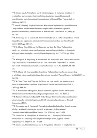 85 | P a g e
[24]
S. Eiamsa-ard, K. Wongcharee and S. Sripattanapipat, 3-D Numerical simulation of
swirling flow and convective heat transfer in a circular tube induced by means of
loose-fit twisted tapes, International communication in Heat and Mass Transfer Vol. 36
(2009), pp. 947-955.
[25]
ChinarukThianpong, PetpicesEiamsa-ard, KhwanchitWongcharee and Smith Eiamsaard,
Compound heat transfer enhancement of a dimpled tube with a twisted tape swirl
generator, International Communications in Heat and Mass Transfer Vol. 36 (2009), pp.
698–704.
[26]
P. Promvonge and S. Eiamsa-ard, Heat transfer behaviors in a tube with combined conical
ring and twisted-tape inserts, International Communications in Heat and Mass Transfer
Vol. 34 (2007), pp. 849–859.
[27]
S.W. Chang, Tong-MiinLiou, Jin ShuenLiou and Kun- Tse Chen, Turbulent heat
transfer in a tube fitted with serrated twist tape under rolling and pitching environments
with applications to shipping, Journal of Ocean Engineering, Vol. 35 (2008), pp. 1569-
1577.
[28]
P. Murugesan, K. Mayilsamy, S. Suresh and P.S.S. Srinivasan, Heat Transfer And Pressure
Drop Characteristics of Turbulent Flow in a Tube Fitted With Trapezoidal-Cut Twisted
Tape Insert, International Journal Of Academic Research, Vol. 1. No. 1 (2009), PP. 123-
128.
[29]
S.W. Chang, Yih Jena Jan and Jin ShuenLiou, Turbulent heat transfer and pressure drop
in tube fitted with serrated twisted tape, International Journal of Thermal Sciences Vol.46 (2007), pp.
506–518.
[30]
S.W Chang, TsunLirng Yang and Jin ShuenLiou, Heat transfer and pressure drop in
tube with broken twisted tape insert, Experimental Thermal and Fluid Science Vol. 32
(2007), pp. 489- 501.
[31]
C.N. Kumar and P. Murugeasan, Review on twisted tape heat transfer enhancement,
International Journal of Scientific & Engineering Research, Vol. 3 No. 4 (2012).
[32]
B. Salam, S. Biswas, S. Saha and M. M. K. Bhuiya, Heat transfer enhancement in a tube
using rectangular-cut twisted tape insert, BSME International conference on Thermal
Engineering, (2012).
[33]
P. Seemawute and S. Eiamsa-ard, Thermohydraulics of turbulent flow through a round
tube by a peripherally- cut twisted tape with an alternate axis, International
Communications in Heat and Mass Transfer, Vol. 37 (2010), pp. 652–659.
[34]
S. Eiamsa-ard, K. Wongcharee, P. Eiamsa-ard and C. Thianpong, Heat transfer
enhancement in a tube using delta-winglet twisted tape inserts, Applied Thermal
Engineering, Vol. 30 (2010), pp. 310–318.
[35]
S. Eiamsa-ard, PanidaSeemawute and K. Wongcharee, Influences of peripherally-cut
 