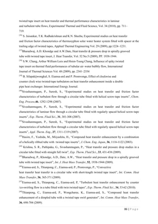 86 | P a g e
twisted tape insert on heat transfer and thermal performance characteristics in laminar
and turbulent tube flows, Experimental Thermal and Fluid Science, Vol. 34 (2010), pp. 711–
719.
[36]
S. Jaisankar, T.K. Radhakrishnan and K.N. Sheeba, Experimental studies on heat transfer
and friction factor characteristics of thermosyphon solar water heater system fitted with spacer at the
trailing edge of twisted tapes, Applied Thermal Engineering Vol. 29 (2009), pp.1224–1231.
[37]
Bharadwaj, A.D. Khondge and A.W.Date, Heat transfer & pressure drop in spirally grooved
tube with twisted tape insert, J. Heat Transfer, Vol. 52 No.5 (2009), PP. 1938-1944.
[38]
S.W. Chang, Arthur William Lees and Hsien-Tsung Chang, Influence of spiky twisted
tape insert on thermal fluid performances of tubular air–water bubbly flow, International
Journal of Thermal Sciences Vol. 48 (2009), pp. 2341–2354
[39]
B. Silapakijwongkul, S. Eiamsa-ard and P. Promvonge, Effect of clockwise and
counter clock wise twisted-tape turbulators on heat transfer enhancement inside a double
pipe heat exchanger. International Energy Journal.
[40]
Sivashanmugam, P., Suresh, S., ―Experimental studies on heat transfer and friction factor
characteristics of turbulent flow through a circular tube fitted with helical screw-tape inserts‖, Chem.
Eng. Process,46, 1292-1298 (2007).
[41]
Sivashanmugam, P., Suresh, S., ―Experimental studies on heat transfer and friction factor
characteristics of laminar flow through a circular tube fitted with regularly spaced helical screw-tape
inserts‖, Exp. Therm. Fluid Sci., 31, 301-308 (2007).
[42]
Sivashanmugam, P., Suresh, S., ―Experimental studies on heat transfer and friction factor
characteristics of turbulent flow through a circular tube fitted with regularly spaced helical screw-tape
inserts‖, Appl. Therm. Eng., 27, 1311-1319 (2007).
[43]
Hasim, F., Yoshida, M., Miiyashita, H., ―Compound heat transfer enhancement by a combination
of a helically ribbed tube with twisted tape inserts‖, J. Chem. Eng. Japan, 36, 1116-1122 (2003).
[44]
Krishna, S. R., Pathipaka, G., Sivashanmugam, P., ―Heat transfer and pressure drop studies in a
circular tube fitted with straight full twist‖, Exp. Therm. Fluid Sci., 33, 431-438 (2009).
[45]
Bharadwaj, P., Khondge, A.D., Date, A.W., ―Heat transfer and pressure drop in a spirally grooved
tube with twisted tape insert‖, Int. J. Heat Mass Transfer, 52, 1938-1944 (2009).
[46]
Eiamsa-ard, S., Thianpong, C., Eiamsa-ard, P., Promvonge, P., ―Convective
heat transfer heat transfer in a circular tube with short-length twisted tape insert‖, Int. Comm. Heat
Mass Transfer, 36, 365-371 (2009).
[47]
Eiamsa-ard, S., Thianpong, C., Eiamsa-ard, P, ―Turbulent heat transfer enhancement by counter
/co-swirling flow in a tube fitted with twin twisted tapes‖, Exp. Therm. Fluid Sci., 34, 53-62 (2010).
[48]
Thianpong, C., Eiamsa-ard, P., Wongcharee, K., Eiamsa-ard, S., ―Compound heat transfer
enhancement of a dimpled tube with a twisted tape swirl generator‖, Int. Comm. Heat Mass Transfer,
36, 698-704 (2009).
 