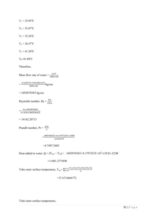 91 | P a g e
T1 = 35.05o
C
T2 = 35.07o
C
T3 = 35.26o
C
T4 = 36.57o
C
T5 = 41.20o
C
T6=41.88o
C
Therefore,
Mass flow rate of water =
⍴×𝑉
1000×60
=
21.045574×995.8041675
1000×60
kg/sec
=.3492878383 kg/sec
Reynolds number, Re =
4𝑚
𝜋𝑑𝑖µ
=
4×.3492878383
𝜋×.039×.000706425
= 16142.20713
Prandlt number, Pr =
µ𝐶𝑝
𝑘
=
.000706425 ×4.17973235 ×1000
.62165275
=4.7497.5403
Heat added to water, Q = (𝑇 𝑜𝑢𝑡 − 𝑇𝑖𝑛) = .3492878383×4.17973235×103
×(39.81-32)W
=11401.27754W
Tube outer surface temperature, Two=
𝑇1+𝑇2+𝑇3+𝑇4+𝑇5+𝑇6
6
𝑖=1
𝑖=6
=37.67166667o
C
Tube inner surface temperature,
 