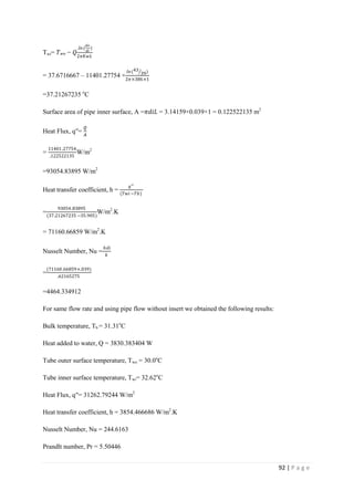 92 | P a g e
Twi= 𝑇 𝑤𝑜 − 𝑄
.𝑙𝑛(
𝑑𝑜
𝑑𝑖
)
2𝜋𝐾𝑤𝐿
= 37.6716667 – 11401.27754 ×
𝑙𝑛(43
39)
2𝜋×386×1
=37.21267235 o
C
Surface area of pipe inner surface, A =𝜋𝑑𝑖𝐿 = 3.14159×0.039×1 = 0.122522135 m2
Heat Flux, q′′=
𝘘
𝘈
=
11401.27754
.122522135
W/m2
=93054.83895 W/m2
Heat transfer coefficient, h =
𝑞′′
(𝑇𝑤𝑖−𝑇𝑏)
=
93054.83895
(37.21267235 −35.905)
W/m2
.K
= 71160.66859 W/m2
.K
Nusselt Number, Nu =
ℎ𝑑𝑖
𝑘
=
(71160.66859×.039)
.62165275
=4464.334912
For same flow rate and using pipe flow without insert we obtained the following results:
Bulk temperature, Tb = 31.31o
C
Heat added to water, Q = 3830.383404 W
Tube outer surface temperature, Two = 30.0o
C
Tube inner surface temperature, Twi= 32.62o
C
Heat Flux, q′′= 31262.79244 W/m2
Heat transfer coefficient, h = 3854.466686 W/m2
.K
Nusselt Number, Nu = 244.6163
Prandlt number, Pr = 5.50446
 