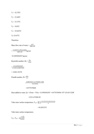 94 | P a g e
T1 = 32.78o
C
T2 = 33.40o
C
T3 = 33.75o
C
T4 = 34.0o
C
T5 = 35.032o
C
T6=35.47o
C
Therefore,
Mass flow rate of water =
⍴×𝑉
1000×60
=
21.045574×996.419405
1000×60
kg/sec
=0.3495036387 kg/sec
Reynolds number, Re =
4𝑚
𝜋𝑑𝑖µ
=
4×0.3495036387
𝜋×.039×0.00073655
= 15491.55379
Prandlt number, Pr=
µ𝐶𝑝
𝑘
=
0.00073655 ×4.1794489×1000
0.6134365
=4.977670444
Heat added to water, Q = (𝑇𝑜𝑢𝑡 − 𝑇𝑖𝑛) = 0.3495036387 ×4.977670444×103
×(35.65-32)W
=5331.673984 W
Tube outer surface temperature, Two=
𝑇1+𝑇2+𝑇3+𝑇4+𝑇5+𝑇6
6
𝑖=1
𝑖=6
=34.20333o
C
Tube inner surface temperature,
Twi= 𝑇 𝑤𝑜 − 𝑄
.𝑙𝑛(
𝑑𝑜
𝑑𝑖
)
2𝜋𝐾𝑤𝐿
 