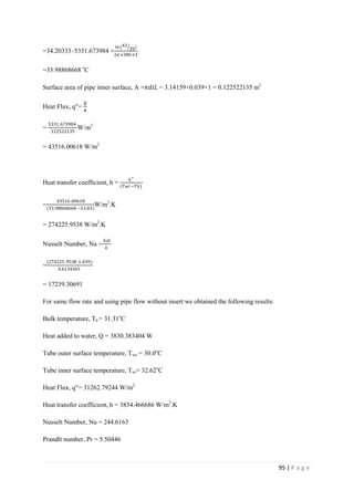 95 | P a g e
=34.20333–5331.673984 ×
𝑙𝑛(43
39)
2𝜋×386×1
=33.98868668 o
C
Surface area of pipe inner surface, A =𝜋𝑑𝑖𝐿 = 3.14159×0.039×1 = 0.122522135 m2
Heat Flux, q′′=
𝘘
𝘈
=
5331.673984
.122522135
W/m2
= 43516.00618 W/m2
Heat transfer coefficient, h =
𝑞′′
(𝑇𝑤𝑖−𝑇𝑏)
=
43516.00618
(33.98868668 −33.83)
W/m2
.K
= 274225.9538 W/m2
.K
Nusselt Number, Nu =
ℎ𝑑𝑖
𝑘
=
(274225.9538 ×.039)
0.6134365
= 17239.30691
For same flow rate and using pipe flow without insert we obtained the following results:
Bulk temperature, Tb = 31.31o
C
Heat added to water, Q = 3830.383404 W
Tube outer surface temperature, Two = 30.0o
C
Tube inner surface temperature, Twi= 32.62o
C
Heat Flux, q′′= 31262.79244 W/m2
Heat transfer coefficient, h = 3854.466686 W/m2
.K
Nusselt Number, Nu = 244.6163
Prandlt number, Pr = 5.50446
 