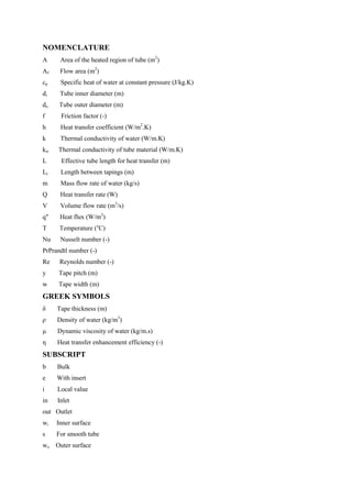 NOMENCLATURE
A Area of the heated region of tube (m2
)
Af Flow area (m2
)
cp Specific heat of water at constant pressure (J/kg.K)
di Tube inner diameter (m)
do Tube outer diameter (m)
f Friction factor (-)
h Heat transfer coefficient (W/m2
.K)
k Thermal conductivity of water (W/m.K)
kw Thermal conductivity of tube material (W/m.K)
L Effective tube length for heat transfer (m)
Lt Length between tapings (m)
m Mass flow rate of water (kg/s)
Q Heat transfer rate (W)
V Volume flow rate (m3
/s)
q" Heat flux (W/m2
)
T Temperature (o
C)
Nu Nusselt number (-)
PrPrandtl number (-)
Re Reynolds number (-)
y Tape pitch (m)
w Tape width (m)
GREEK SYMBOLS
δ Tape thickness (m)
ρ Density of water (kg/m3
)
μ Dynamic viscosity of water (kg/m.s)
η Heat transfer enhancement efficiency (-)
SUBSCRIPT
b Bulk
e With insert
i Local value
in Inlet
out Outlet
wi Inner surface
s For smooth tube
wo Outer surface
 