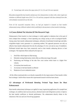 4 | P a g e
2) Twisted tape with various free space ratios (S=1.0, 2.0, and 3.0) were reported.
Klaczakinvestigated the heat transfer and pressure loss characteristics in tubes with a short single-turn
turbulator at different length ratios (S/d=2.9 to 4.4) and also compared with those obtained from tube
with turbulator mounted all over the tube.
From all the successful researches above, we had got inspired to research on heat transfer
enhancement using a different method which could help in advancement on heat transfer technology.
1.4 Causes Behind The Selection Of This Research Topic
Enhancement of heat transfer in a heat exchanger is widely applied in industries due to the need of
more compact heat exchanger, a lower operating cost, energy saving as well as ecological benefit.
Among many heat transfer enhancement techniques, utilization of perforated twisted tape and delta-
wing/delta-winglet vortex generators is a promising method. The approach possesses not only an
effective heat transfer enhancement but also the advantage of a low cost and an ease of installation.
Perforated twisted tapes have been extensively used as heat transfer enhancing devices in heat
exchangers. The important effects induced by the tapes are:
i. Swirl flow which improves fluid mixing,
ii. Helically twisting fluid motion which offers an effectively longer flow path
iii. Partitioning and blockage of the tube flow cross section which leads to a higher flow
velocity.
iv. An increase heat transfer area
v. An increase in the heat transfer co efficient
vi. Reduction of cost in industrial sectors
All the effects mentioned above are directly responsible for the improvement of heat transfer within
heat exchanger. And for these reasons this experimental research work has been chosen.
1.5 Advantages of Perforated Rotating Twisted Tape Insert for Heat
Enhancement
Heat transfer enhancement techniques are applied in many engineering applications for example heat
exchanger, air condition, heat recovery process, chemical reactor and refrigeration system, to improve
the heat transfer coefficient or thermal performance. The enhancement directly relates to the
reductions of the size and cost of involving equipment.
 