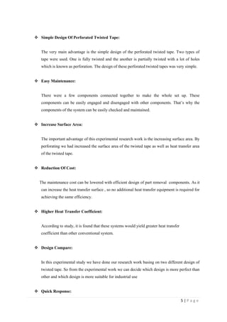 5 | P a g e
 Simple Design Of Perforated Twisted Tape:
The very main advantage is the simple design of the perforated twisted tape. Two types of
tape were used. One is fully twisted and the another is partially twisted with a lot of holes
which is known as perforation. The design of these perforated twisted tapes was very simple.
 Easy Maintenance:
There were a few components connected together to make the whole set up. These
components can be easily engaged and disengaged with other components. That‘s why the
components of the system can be easily checked and maintained.
 Increase Surface Area:
The important advantage of this experimental research work is the increasing surface area. By
perforating we had increased the surface area of the twisted tape as well as heat transfer area
of the twisted tape.
 Reduction Of Cost:
The maintenance cost can be lowered with efficient design of part removal .components. As it
can increase the heat transfer surface , so no additional heat transfer equipment is required for
achieving the same efficiency.
 Higher Heat Transfer Coefficient:
According to study, it is found that these systems would yield greater heat transfer …
coefficient than other conventional system.
 Design Compare:
In this experimental study we have done our research work basing on two different design of
twisted tape. So from the experimental work we can decide which design is more perfect than
other and which design is more suitable for industrial use
 Quick Response:
 