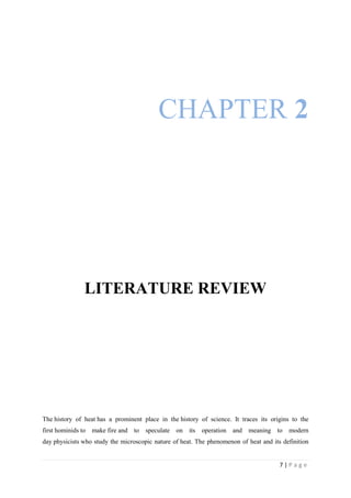 7 | P a g e
CHAPTER 2
LITERATURE REVIEW
The history of heat has a prominent place in the history of science. It traces its origins to the
first hominids to make fire and to speculate on its operation and meaning to modern
day physicists who study the microscopic nature of heat. The phenomenon of heat and its definition
 