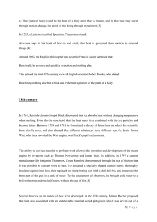 9 | P a g e
a) That [natural heat] would be the heat of a fiery atom that is broken, and b) that heat may occur
through motion-change, the proof of this being through experiment.[3]
In 1253, a Latin text entitled Speculum Tripartitum stated:
Avicenna says in his book of heaven and earth, that heat is generated from motion in external
things.[4]
Around 1600, the English philosopher and scientist Francis Bacon surmised that:
Heat itself, its essence and quiddity is motion and nothing else.
This echoed the mid-17th-century view of English scientist Robert Hooke, who stated:
Heat being nothing else but a brisk and vehement agitation of the parts of a body.
18th century
In 1761, Scottish chemist Joseph Black discovered that ice absorbs heat without changing temperature
when melting. From this he concluded that the heat must have combined with the ice particles and
become latent. Between 1759 and 1763 he formulated a theory of latent heat on which his scientific
fame chiefly rests, and also showed that different substances have different specific heats. James
Watt, who later invented the Watt engine, was Black's pupil and assistant.
The ability to use heat transfer to perform work allowed the invention and development of the steam
engine by inventors such as Thomas Newcomen and James Watt. In addition, in 1797 a cannon
manufacturer Sir Benjamin Thompson, Count Rumford demonstrated through the use of friction that
it was possible to convert work to heat. He designed a specially shaped cannon barrel, thoroughly
insulated against heat loss, then replaced the sharp boring tool with a dull drill bit, and immersed the
front part of the gun in a tank of water. To the amazement of observers, he brought cold water to a
boil within two and one half hours, without the use of fire.[5]
Several theories on the nature of heat were developed. In the 17th century, Johann Becher proposed
that heat was associated with an undetectable material called phlogiston which was driven out of a
 