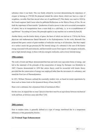 10 | P a g e
substance when it was burnt. This was finally refuted by Lavoisier demonstrating the importance of
oxygen in burning in 1783.[6] He proposed instead the caloric theory which saw heat as a type of
weightless, invisible fluid that moved when out of equilibrium.[7] This theory was used in 1824 by
the French engineer Sadi Carnot when he published Reflections on the Motive Power of Fire. He set
forth the importance of heat transfer: "production of motive power is due not to an actual consumption
of caloric, but to its transportation from a warm body to a cold body, i.e. to its re-establishment of
equilibrium." According to Carnot, this principle applies to any machine set in motion by heat.[8]
Another theory was the kinetic theory of gases, the basis of which was laid out in 1738 by the Swiss
physician and mathematician Daniel Bernoulli in his Hydrodynamica. In this work, Bernoulli first
proposed that gases consist of great numbers of molecules moving in all directions, that their impact
on a surface causes the gas pressure.[9] The internal energy of a substance is the sum of the kinetic
energy associated with each molecule, and heat transfer occurs from regions with energetic molecules,
and so high internal energy, to those with less energetic molecules, and so lower internal energy.
19th century
The work of Joule and Mayer demonstrated that heat and work were equivalent forms of energy, and
led to the statement of the principle of the conservation of energy by Hermann von Helmholtz in
1847. Clausius demonstrated in 1850 that caloric theory could be reconciled with kinetic theory
provided that the conservation of energy was employed rather than the movement of a substance, and
stated the First Law of Thermodynamics.
In 1851, William Thomson outlined the essentially modern view, as based on recent experiments by
those such as James Joule on the dynamical theory of heat, that:[10]
Heat is not a substance, but a dynamical form of mechanical effect.
On this view, he argued that we must "perceive that there must be an equivalence between mechanical
work and heat, as between cause and effect.‖[10]
20th century
Heat in modern terms, is generally defined as a type of energy transferred due to a temperature
difference or that generated by friction.
2.2 Twisted Tape Enhancement
 