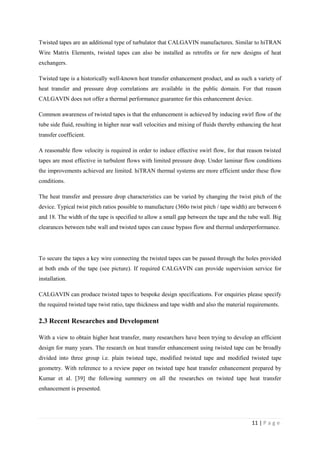 11 | P a g e
Twisted tapes are an additional type of turbulator that CALGAVIN manufactures. Similar to hiTRAN
Wire Matrix Elements, twisted tapes can also be installed as retrofits or for new designs of heat
exchangers.
Twisted tape is a historically well-known heat transfer enhancement product, and as such a variety of
heat transfer and pressure drop correlations are available in the public domain. For that reason
CALGAVIN does not offer a thermal performance guarantee for this enhancement device.
Common awareness of twisted tapes is that the enhancement is achieved by inducing swirl flow of the
tube side fluid, resulting in higher near wall velocities and mixing of fluids thereby enhancing the heat
transfer coefficient.
A reasonable flow velocity is required in order to induce effective swirl flow, for that reason twisted
tapes are most effective in turbulent flows with limited pressure drop. Under laminar flow conditions
the improvements achieved are limited. hiTRAN thermal systems are more efficient under these flow
conditions.
The heat transfer and pressure drop characteristics can be varied by changing the twist pitch of the
device. Typical twist pitch ratios possible to manufacture (360o twist pitch / tape width) are between 6
and 18. The width of the tape is specified to allow a small gap between the tape and the tube wall. Big
clearances between tube wall and twisted tapes can cause bypass flow and thermal underperformance.
To secure the tapes a key wire connecting the twisted tapes can be passed through the holes provided
at both ends of the tape (see picture). If required CALGAVIN can provide supervision service for
installation.
CALGAVIN can produce twisted tapes to bespoke design specifications. For enquiries please specify
the required twisted tape twist ratio, tape thickness and tape width and also the material requirements.
2.3 Recent Researches and Development
With a view to obtain higher heat transfer, many researchers have been trying to develop an efficient
design for many years. The research on heat transfer enhancement using twisted tape can be broadly
divided into three group i.e. plain twisted tape, modified twisted tape and modified twisted tape
geometry. With reference to a review paper on twisted tape heat transfer enhancement prepared by
Kumar et al. [39] the following summery on all the researches on twisted tape heat transfer
enhancement is presented.
 