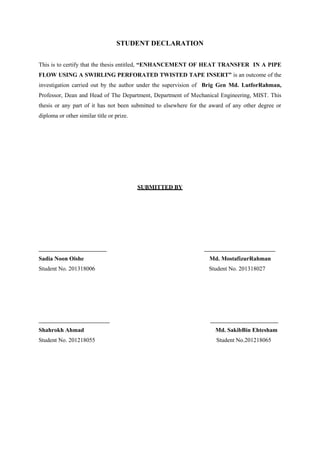 STUDENT DECLARATION
This is to certify that the thesis entitled, “ENHANCEMENT OF HEAT TRANSFER IN A PIPE
FLOW USING A SWIRLING PERFORATED TWISTED TAPE INSERT” is an outcome of the
investigation carried out by the author under the supervision of Brig Gen Md. LutforRahman,
Professor, Dean and Head of The Department, Department of Mechanical Engineering, MIST. This
thesis or any part of it has not been submitted to elsewhere for the award of any other degree or
diploma or other similar title or prize.
SUBMITTED BY
_______________________ ________________________
Sadia Noon Oishe Md. MostafizurRahman
Student No. 201318006 Student No. 201318027
________________________ _______________________
Shahrokh Ahmad Md. SakibBin Ehtesham
Student No. 201218055 Student No.201218065
 