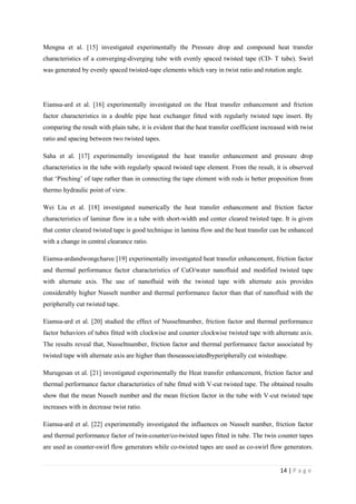 14 | P a g e
Mengna et al. [15] investigated experimentally the Pressure drop and compound heat transfer
characteristics of a converging-diverging tube with evenly spaced twisted tape (CD- T tube). Swirl
was generated by evenly spaced twisted-tape elements which vary in twist ratio and rotation angle.
Eiamsa-ard et al. [16] experimentally investigated on the Heat transfer enhancement and friction
factor characteristics in a double pipe heat exchanger fitted with regularly twisted tape insert. By
comparing the result with plain tube, it is evident that the heat transfer coefficient increased with twist
ratio and spacing between two twisted tapes.
Saha et al. [17] experimentally investigated the heat transfer enhancement and pressure drop
characteristics in the tube with regularly spaced twisted tape element. From the result, it is observed
that ‗Pinching‘ of tape rather than in connecting the tape element with rods is better proposition from
thermo hydraulic point of view.
Wei Liu et al. [18] investigated numerically the heat transfer enhancement and friction factor
characteristics of laminar flow in a tube with short-width and center cleared twisted tape. It is given
that center cleared twisted tape is good technique in lamina flow and the heat transfer can be enhanced
with a change in central clearance ratio.
Eiamsa-ardandwongcharee [19] experimentally investigated heat transfer enhancement, friction factor
and thermal performance factor characteristics of CuO/water nanofluid and modified twisted tape
with alternate axis. The use of nanofluid with the twisted tape with alternate axis provides
considerably higher Nusselt number and thermal performance factor than that of nanofluid with the
peripherally cut twisted tape.
Eiamsa-ard et al. [20] studied the effect of Nusseltnumber, friction factor and thermal performance
factor behaviors of tubes fitted with clockwise and counter clockwise twisted tape with alternate axis.
The results reveal that, Nusseltnumber, friction factor and thermal performance factor associated by
twisted tape with alternate axis are higher than thoseassociatedbyperipherally cut wistedtape.
Murugesan et al. [21] investigated experimentally the Heat transfer enhancement, friction factor and
thermal performance factor characteristics of tube fitted with V-cut twisted tape. The obtained results
show that the mean Nusselt number and the mean friction factor in the tube with V-cut twisted tape
increases with in decrease twist ratio.
Eiamsa-ard et al. [22] experimentally investigated the influences on Nusselt number, friction factor
and thermal performance factor of twin-counter/co-twisted tapes fitted in tube. The twin counter tapes
are used as counter-swirl flow generators while co-twisted tapes are used as co-swirl flow generators.
 