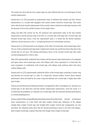 15 | P a g e
The results also show that the twin counter tapes are more efficient than the co-twisted tapes for heat
transfer enhancement.
Eiamsa-ard et al. [23] presented an experimental study of turbulent heat transfer and flow friction
characteristics in a circular tube equipped with coaxial counter clockwise twisted tape. The results
shows that the heat transfer enhancement of the coaxial counter clockwise twisted tape increases with
the decrease of twist ratio and the increase of twist angle values.
Zhang and Mao [24] carried out the 3D numerical and experimental study of the heat transfer
characteristics and the pressure drop of air flow in a circular tube with Edge fold- Twisted Tape and
Serrated twisted tape inserts. From the experimental study it is found that the thermo hydraulic
efficiency slowly decreases as the ‗y‘ and spacing between two twisted tapes increases.
Eiamsa-ard et al. [25] presented an investigation of the effect of twisted tape with serrated edge insert.
The use of the serrated twisted tape leads to higher heat transfer rate and friction factor than that of the
twisted tape for all cases. The thermal performance factor of the serrated twisted tape tube under
constant pumping power is above unity.
Saha [26] experimentally studied the heat transfer and the pressure drop characteristics of rectangular
and square ducts with twisted tape insert with oblique teeth. From experiment it is found that, the
axial corrugation in combination with twisted tape with oblique teeth performs better than those
without oblique teeth.
Eiamsa-ard et al. [27] experimentally studied the effects of the twisted tapes consisting of centre wing
and alternate axis twisted tape in a tube. It is found that, Nusselt number, friction factor, thermal
performance factor provided by the center wing and alternate axis twisted tape is higher than other
type of tapes.
Eiamsa-ard and Seemawute [28]experimentally investigated the effect of peripheral cut- alternate axis
twisted tape on the fluid flow and heat transfer enhancement characteristic. From the result, it is
revealed that the peripheral cut- alternate axis twisted tape offer the maximum thermal performances
at constant pumping power.
Eiamsa-ardetal.[29]investigatedHeattransferenhancement,frictionfactorand thermal performance
factor characteristics in a tube fitted with delta winglet twisted tape. Influences of the oblique
straight–delta winglet twisted tape and straight–delta winglet twisted tape arrangements are also
described. The obtained results show that the thermal performance factor in the tube with oblique–
delta winglet twisted tape is greater than that with straight–delta winglet twisted tape.
 