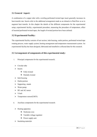 19 | P a g e
3.1 General Aspect:
A combination of a copper tube with a swirling perforated twisted tape insert generally increases its
heat transfer rate. Inserts refer to the additional arrangement made as an obstacle to fluid flow so as to
augment heat transfer. In this chapter the details of the different components for the experimental
setup, experimental facility, experimental procedure, measuring the procedure of temperature, effect
of inserted perforated twisted tapes, the length of twisted portion have been enlisted.
3.2 Experimental Facility:
The experimental facility consists of test section, inlet housing, outlet portion, perforated twisted tape
rotating process, water supply system, heating arrangement and temperature measurement system. An
experimental facility has been designed, fabricated and installed to collected data for this research.
3.3 Arrangement of components of this experimental study:
i. Principal components for the experimental research;
 Circular tube
 Inserts
 Fully twisted
 Partially twisted
 Inlet housing
 Outlet portion
 Supporting stands
 Water pump
 DC and AC motor
 V-belt
 Temperature sensor(LM35)
ii. Auxiliary components for the experimental research:
 Heating apparatus
 Nichrome wire
 Variable voltage regulator
 Power supply unit
 Insulating materials
 