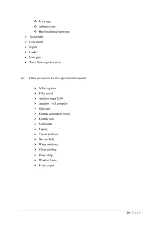 20 | P a g e
 Mica tape
 Asbestos tape
 Heat insulating foam tape
 Tachometer
 Hose clamp
 Nipple
 Gasket
 Hose pipe
 Water flow regulator valve
iii. Other accessories for the experimental research:
 Soldering iron
 Filler metal
 Arduino mega 2560
 Arduino 1.0.5 compiler
 Glue gun
 Electric connection board
 Electric wire
 Multimeter
 Laptop
 Thread seal tape
 Nut and bolt
 Water container
 China pudding
 Power strip
 Wooden frame
 Emery paper
 