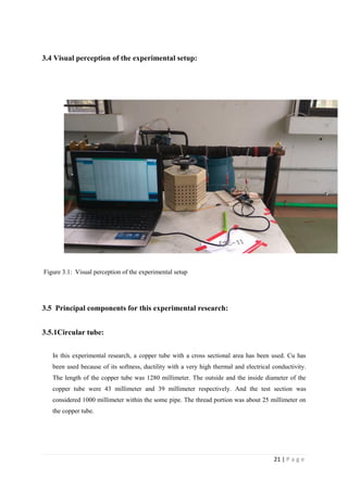 21 | P a g e
3.4 Visual perception of the experimental setup:
Figure 3.1: Visual perception of the experimental setup
3.5 Principal components for this experimental research:
3.5.1Circular tube:
In this experimental research, a copper tube with a cross sectional area has been used. Cu has
been used because of its softness, ductility with a very high thermal and electrical conductivity.
The length of the copper tube was 1280 millimeter. The outside and the inside diameter of the
copper tube were 43 millimeter and 39 millimeter respectively. And the test section was
considered 1000 millimeter within the some pipe. The thread portion was about 25 millimeter on
the copper tube.
 
