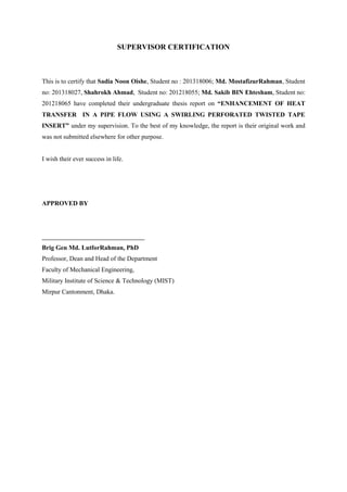 SUPERVISOR CERTIFICATION
This is to certify that Sadia Noon Oishe, Student no : 201318006; Md. MostafizurRahman, Student
no: 201318027, Shahrokh Ahmad, Student no: 201218055; Md. Sakib BIN Ehtesham, Student no:
201218065 have completed their undergraduate thesis report on “ENHANCEMENT OF HEAT
TRANSFER IN A PIPE FLOW USING A SWIRLING PERFORATED TWISTED TAPE
INSERT” under my supervision. To the best of my knowledge, the report is their original work and
was not submitted elsewhere for other purpose.
I wish their ever success in life.
APPROVED BY
________________________________
Brig Gen Md. LutforRahman, PhD
Professor, Dean and Head of the Department
Faculty of Mechanical Engineering,
Military Institute of Science & Technology (MIST)
Mirpur Cantonment, Dhaka.
 