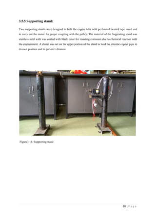 28 | P a g e
3.5.5 Supporting stand:
Two supporting stands were designed to hold the copper tube with perforated twisted tape insert and
to carry out the motor for proper coupling with the pulley. The material of the Supporting stand was
stainless steel with was coated with black color for resisting corrosion due to chemical reaction with
the environment. A clamp was set on the upper portion of the stand to hold the circular copper pipe in
its own position and to prevent vibration.
Figure3.14: Supporting stand
 