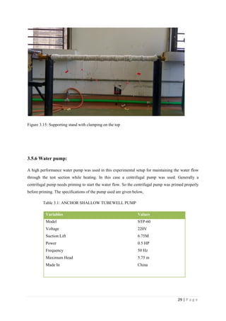 29 | P a g e
Figure 3.15: Supporting stand with clamping on the top
3.5.6 Water pump:
A high performance water pump was used in this experimental setup for maintaining the water flow
through the test section while heating. In this case a centrifugal pump was used. Generally a
centrifugal pump needs priming to start the water flow. So the centrifugal pump was primed properly
before priming. The specifications of the pump used are given below,
Table 3.1: ANCHOR SHALLOW TUBEWELL PUMP
Variables Values
Model STP-60
Voltage 220V
Suction Lift 6.75M
Power 0.5 HP
Frequency 50 Hz
Maximum Head 5.75 m
Made In China
 