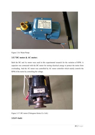 30 | P a g e
Figure 3.16: Water Pump
3.5.7 DC motor & AC motor:
Both the DC and Ac motor were used in this experimental research for the variation of RPM. A
capacitor was connected with the DC motor for storing electrical energy to protect the motor from
overloading. And the AC motor was controlled by AC motor controller which mainly controls the
RPM of the motor by controlling the voltage.
Figure 3.17: DC motor (Yokogawa Sertec Co. Ltd.)
3.5.8 V-belt:
 