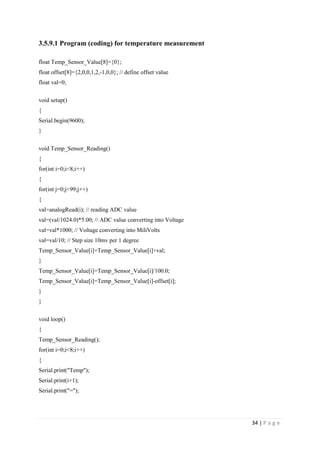 34 | P a g e
3.5.9.1 Program (coding) for temperature measurement
float Temp_Sensor_Value[8]={0};
float offset[8]={2,0,0,1,2,-1,0,0}; // define offset value
float val=0;
void setup()
{
Serial.begin(9600);
}
void Temp_Sensor_Reading()
{
for(int i=0;i<8;i++)
{
for(int j=0;j<99;j++)
{
val=analogRead(i); // reading ADC value
val=(val/1024.0)*5.00; // ADC value converting into Voltage
val=val*1000; // Voltage converting into MiliVolts
val=val/10; // Step size 10mv per 1 degree
Temp_Sensor_Value[i]=Temp_Sensor_Value[i]+val;
}
Temp_Sensor_Value[i]=Temp_Sensor_Value[i]/100.0;
Temp_Sensor_Value[i]=Temp_Sensor_Value[i]-offset[i];
}
}
void loop()
{
Temp_Sensor_Reading();
for(int i=0;i<8;i++)
{
Serial.print("Temp");
Serial.print(i+1);
Serial.print("=");
 