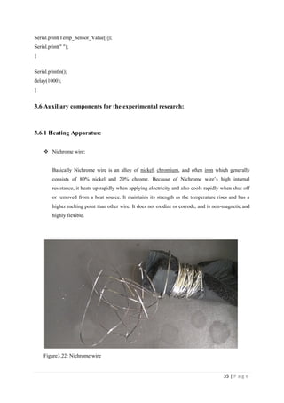 35 | P a g e
Serial.print(Temp_Sensor_Value[i]);
Serial.print(" ");
}
Serial.println();
delay(1000);
}
3.6 Auxiliary components for the experimental research:
3.6.1 Heating Apparatus:
 Nichrome wire:
Basically Nichrome wire is an alloy of nickel, chromium, and often iron which generally
consists of 80% nickel and 20% chrome. Because of Nichrome wire‘s high internal
resistance, it heats up rapidly when applying electricity and also cools rapidly when shut off
or removed from a heat source. It maintains its strength as the temperature rises and has a
higher melting point than other wire. It does not oxidize or corrode, and is non-magnetic and
highly flexible.
.
Figure3.22: Nichrome wire
 