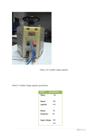 37 | P a g e
Figure 3.24: variable voltage regulator
Table3.2: Variable voltage regulator specification
ITEM specification
Phase 3ɸ
Rated
capacity
300
volt
Rated
frequency
60
Hz
Input voltage 220
volt
 
