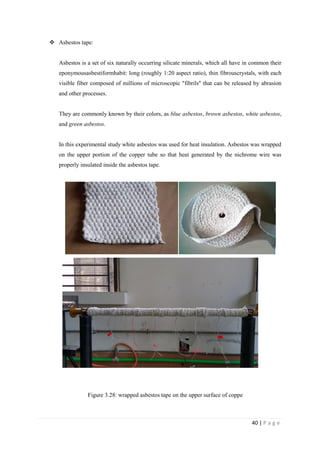 40 | P a g e
 Asbestos tape:
Asbestos is a set of six naturally occurring silicate minerals, which all have in common their
eponymousasbestiformhabit: long (roughly 1:20 aspect ratio), thin fibrouscrystals, with each
visible fiber composed of millions of microscopic "fibrils" that can be released by abrasion
and other processes.
They are commonly known by their colors, as blue asbestos, brown asbestos, white asbestos,
and green asbestos.
In this experimental study white asbestos was used for heat insulation. Asbestos was wrapped
on the upper portion of the copper tube so that heat generated by the nichrome wire was
properly insulated inside the asbestos tape.
Figure 3.28: wrapped asbestos tape on the upper surface of coppe
 