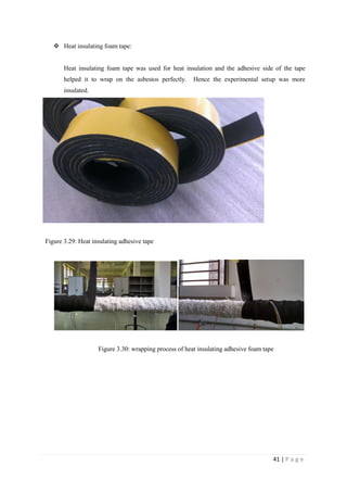 41 | P a g e
 Heat insulating foam tape:
Heat insulating foam tape was used for heat insulation and the adhesive side of the tape
helped it to wrap on the asbestos perfectly. Hence the experimental setup was more
insulated.
Figure 3.29: Heat insulating adhesive tape
Figure 3.30: wrapping process of heat insulating adhesive foam tape
 