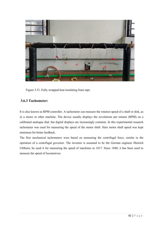 42 | P a g e
Figure 3.31: Fully wrapped heat insulating foam tape
3.6.3 Tachometer:
It is also known as RPM controller. A tachometer can measure the rotation speed of a shaft or disk, as
in a motor or other machine. The device usually displays the revolutions per minute (RPM) on a
calibrated analogue dial, but digital displays are increasingly common. In this experimental research
tachometer was used for measuring the speed of the motor shaft. Here motor shaft speed was kept
minimum for better feedback.
The first mechanical tachometers were based on measuring the centrifugal force, similar to the
operation of a centrifugal governor. The inventor is assumed to be the German engineer Dietrich
Uhlhorn; he used it for measuring the speed of machines in 1817. Since 1840, it has been used to
measure the speed of locomotives.
 