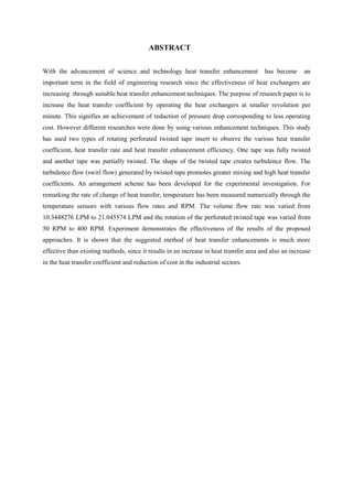 ABSTRACT
With the advancement of science and technology heat transfer enhancement has become an
important term in the field of engineering research since the effectiveness of heat exchangers are
increasing through suitable heat transfer enhancement techniques. The purpose of research paper is to
increase the heat transfer coefficient by operating the heat exchangers at smaller revolution per
minute. This signifies an achievement of reduction of pressure drop corresponding to less operating
cost. However different researches were done by using various enhancement techniques. This study
has used two types of rotating perforated twisted tape insert to observe the various heat transfer
coefficient, heat transfer rate and heat transfer enhancement efficiency. One tape was fully twisted
and another tape was partially twisted. The shape of the twisted tape creates turbulence flow. The
turbulence flow (swirl flow) generated by twisted tape promotes greater mixing and high heat transfer
coefficients. An arrangement scheme has been developed for the experimental investigation. For
remarking the rate of change of heat transfer, temperature has been measured numerically through the
temperature sensors with various flow rates and RPM. The volume flow rate was varied from
10.3448276 LPM to 21.045574 LPM and the rotation of the perforated twisted tape was varied from
50 RPM to 400 RPM. Experiment demonstrates the effectiveness of the results of the proposed
approaches. It is shown that the suggested method of heat transfer enhancements is much more
effective than existing methods, since it results in an increase in heat transfer area and also an increase
in the heat transfer coefficient and reduction of cost in the industrial sectors.
 
