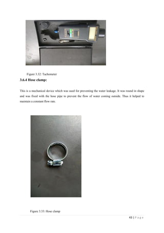 43 | P a g e
Figure 3.32: Tachometer
3.6.4 Hose clamp:
This is a mechanical device which was used for preventing the water leakage. It was round in shape
and was fixed with the hose pipe to prevent the flow of water coming outside. Thus it helped to
maintain a constant flow rate.
Figure 3.33: Hose clamp
 