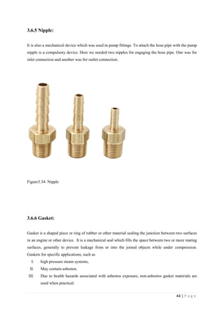 44 | P a g e
3.6.5 Nipple:
It is also a mechanical device which was used in pump fittings. To attach the hose pipe with the pump
nipple is a compulsory device. Here we needed two nipples for engaging the hose pipe. One was for
inlet connection and another was for outlet connection.
Figure3.34: Nipple
3.6.6 Gasket:
Gasket is a shaped piece or ring of rubber or other material sealing the junction between two surfaces
in an engine or other device. It is a mechanical seal which fills the space between two or more mating
surfaces, generally to prevent leakage from or into the joined objects while under compression.
Gaskets for specific applications, such as
I. high pressure steam systems,
II. May contain asbestos.
III. Due to health hazards associated with asbestos exposure, non-asbestos gasket materials are
used when practical.
 