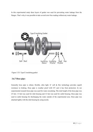 45 | P a g e
In this experimental study three layers of gasket was used for preventing water leakage from the
flanges. That‘s why it was possible to take several error free reading without any water leakage.
Figure 3.35: Type E insulating gasket
3.6.7 Hose pipe:
Generally hose pipe is robust, flexible, ultra light. It‘ soft & flex technology provides superb
resistance to kinking. Hose pipe is weather proof with UV and it has frost protection. In our
experimental research hose pipe was used for water circulating. The total length of the hose pipe was
25 feet. 13 feet was used for inlet housing and 12 feet was used for outlet housing. Hose pipe was
used in outlet housing for discharging the water outside of the experimental area. Hose pipe was
attached tightly with the inlet housing by using nozzle.
 