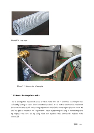 46 | P a g e
Figure3.36: Hose pipe
Figure 3.37: Connection of hose pipe
3.6.8 Water flow regulator valve:
This is an important mechanical device by which water flow can be controlled according to ones
demand by rotating its handle clockwise and anti clockwise. It was made of stainless steel. We varied
the water flow rate several times during experimental research for achieving the precision result. At
inlet the speed of water flow was very fast that‘s why it might damage the setup or create leakage, but
by varying water flow rate by using water flow regulator these unnecessary problems were
minimized.
 