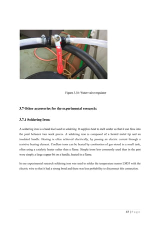 47 | P a g e
Figure 3.38: Water valve regulator
3.7 Other accessories for the experimental research:
3.7.1 Soldering Iron:
A soldering iron is a hand tool used in soldering. It supplies heat to melt solder so that it can flow into
the joint between two work pieces. A soldering iron is composed of a heated metal tip and an
insulated handle. Heating is often achieved electrically, by passing an electric current through a
resistive heating element. Cordless irons can be heated by combustion of gas stored in a small tank,
often using a catalytic heater rather than a flame. Simple irons less commonly used than in the past
were simply a large copper bit on a handle, heated in a flame.
In our experimental research soldering iron was used to solder the temperature sensor LM35 with the
electric wire so that it had a strong bond and there was less probability to disconnect this connection.
 