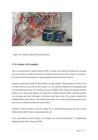 50 | P a g e
Figure 3.41: Arduino Mega 2560 with connection
3.7.4 Arduino 1.0.5 compiler:
This is a software device. Arduino Software (IDE) - contains a text editor for writing code, a message
area, a text console, a toolbar with buttons for common functions and a series of menus. It connects to
the Arduino and Genuino hardware to upload programs and communicate with them.
Programs written using Arduino Software (IDE) are called sketches. These sketches are written in the
text editor and are saved with the file extension .ino. The editor has features for cutting/pasting and
for searching/replacing text. The message area gives feedback while saving and exporting and also
displays errors. The console displays text output by the Arduino Software (IDE), including complete
error messages and other information. The bottom right hand corner of the window displays the
configured board and serial port. The toolbar buttons allow you to verify and upload programs, create,
open, and save sketches, and open the serial monitor.
Generally Arduino Compiler is used for compile the ‗C‘ programming language and load it on the
Arduino board which is known as data acquisition unit.
In our experimental research Arduino 1.0.5 compiler was used for checking the ‗C‘ programming
language and burn that on the mega 2560.
 