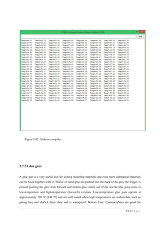 51 | P a g e
Figure 3.42: Arduino compiler
3.7.5 Glue gun:
A glue gun is a very useful tool for joining modeling materials and even more substantial materials
can be fixed together with it. 'Sticks' of solid glue are pushed into the back of the gun, the trigger is
pressed pushing the glue stick forward and molten glue comes out of the nozzle.Glue guns come in
low-temperature and high-temperature (hot-melt) versions. Low-temperature glue guns operate at
approximately 120 °C (248 °F) and are well suited when high temperatures are undesirable, such as
gluing lace and cloth.It dries clear and is waterproof. Bottom Line: Cyanoacrylates are good for
 