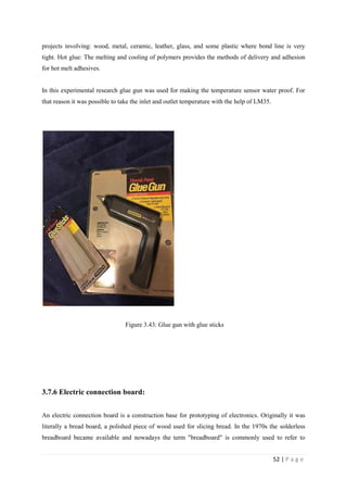 52 | P a g e
projects involving: wood, metal, ceramic, leather, glass, and some plastic where bond line is very
tight. Hot glue: The melting and cooling of polymers provides the methods of delivery and adhesion
for hot melt adhesives.
In this experimental research glue gun was used for making the temperature sensor water proof. For
that reason it was possible to take the inlet and outlet temperature with the help of LM35.
Figure 3.43: Glue gun with glue sticks
3.7.6 Electric connection board:
An electric connection board is a construction base for prototyping of electronics. Originally it was
literally a bread board, a polished piece of wood used for slicing bread. In the 1970s the solderless
breadboard became available and nowadays the term "breadboard" is commonly used to refer to
 