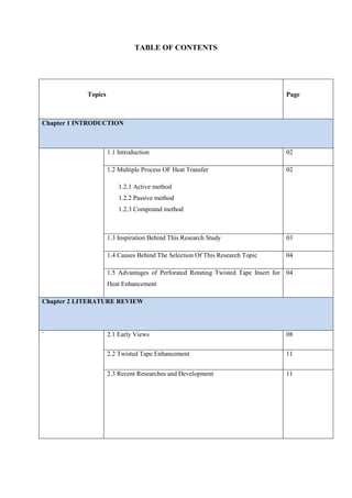 TABLE OF CONTENTS
Topics Page
Chapter 1 INTRODUCTION
1.1 Introduction 02
1.2 Multiple Process OF Heat Transfer
1.2.1 Active method
1.2.2 Passive method
1.2.3 Compound method
02
1.3 Inspiration Behind This Research Study 03
1.4 Causes Behind The Selection Of This Research Topic 04
1.5 Advantages of Perforated Rotating Twisted Tape Insert for
Heat Enhancement
04
Chapter 2 LITERATURE REVIEW
` 2.1 Early Views 08
2.2 Twisted Tape Enhancement 11
2.3 Recent Researches and Development 11
 
