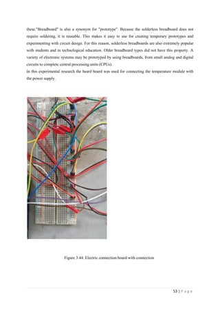 53 | P a g e
these."Breadboard" is also a synonym for "prototype". Because the solderless breadboard does not
require soldering, it is reusable. This makes it easy to use for creating temporary prototypes and
experimenting with circuit design. For this reason, solderless breadboards are also extremely popular
with students and in technological education. Older breadboard types did not have this property. A
variety of electronic systems may be prototyped by using breadboards, from small analog and digital
circuits to complete central processing units (CPUs).
In this experimental research the beard board was used for connecting the temperature module with
the power supply.
Figure 3.44: Electric connection board with connection
 