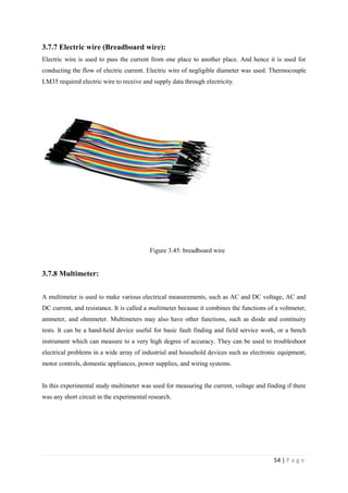 54 | P a g e
3.7.7 Electric wire (Breadboard wire):
Electric wire is used to pass the current from one place to another place. And hence it is used for
conducting the flow of electric current. Electric wire of negligible diameter was used. Thermocouple
LM35 required electric wire to receive and supply data through electricity.
Figure 3.45: breadboard wire
3.7.8 Multimeter:
A multimeter is used to make various electrical measurements, such as AC and DC voltage, AC and
DC current, and resistance. It is called a multimeter because it combines the functions of a voltmeter,
ammeter, and ohmmeter. Multimeters may also have other functions, such as diode and continuity
tests. It can be a hand-held device useful for basic fault finding and field service work, or a bench
instrument which can measure to a very high degree of accuracy. They can be used to troubleshoot
electrical problems in a wide array of industrial and household devices such as electronic equipment,
motor controls, domestic appliances, power supplies, and wiring systems.
In this experimental study multimeter was used for measuring the current, voltage and finding if there
was any short circuit in the experimental research.
 
