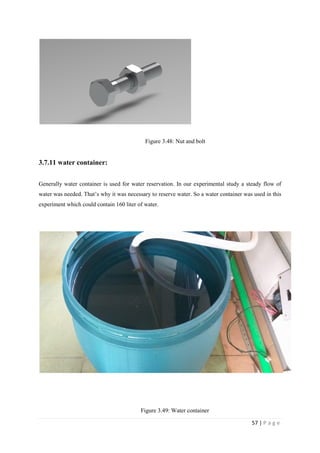 57 | P a g e
Figure 3.48: Nut and bolt
3.7.11 water container:
Generally water container is used for water reservation. In our experimental study a steady flow of
water was needed. That‘s why it was necessary to reserve water. So a water container was used in this
experiment which could contain 160 liter of water.
Figure 3.49: Water container
 