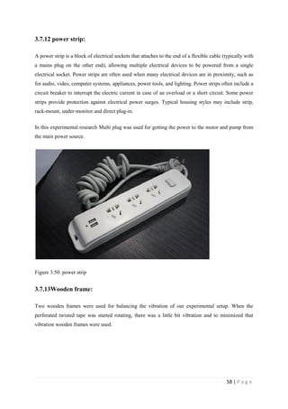 58 | P a g e
3.7.12 power strip:
A power strip is a block of electrical sockets that attaches to the end of a flexible cable (typically with
a mains plug on the other end), allowing multiple electrical devices to be powered from a single
electrical socket. Power strips are often used when many electrical devices are in proximity, such as
for audio, video, computer systems, appliances, power tools, and lighting. Power strips often include a
circuit breaker to interrupt the electric current in case of an overload or a short circuit. Some power
strips provide protection against electrical power surges. Typical housing styles may include strip,
rack-mount, under-monitor and direct plug-in.
In this experimental research Multi plug was used for getting the power to the motor and pump from
the main power source.
Figure 3.50: power strip
3.7.13Wooden frame:
Two wooden frames were used for balancing the vibration of our experimental setup. When the
perforated twisted tape was started rotating, there was a little bit vibration and to minimized that
vibration wooden frames were used.
 