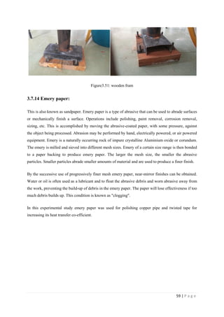 59 | P a g e
Figure3.51: wooden fram
3.7.14 Emery paper:
This is also known as sandpaper. Emery paper is a type of abrasive that can be used to abrade surfaces
or mechanically finish a surface. Operations include polishing, paint removal, corrosion removal,
sizing, etc. This is accomplished by moving the abrasive-coated paper, with some pressure, against
the object being processed. Abrasion may be performed by hand, electrically powered, or air powered
equipment. Emery is a naturally occurring rock of impure crystalline Aluminium oxide or corundum.
The emery is milled and sieved into different mesh sizes. Emery of a certain size range is then bonded
to a paper backing to produce emery paper. The larger the mesh size, the smaller the abrasive
particles. Smaller particles abrade smaller amounts of material and are used to produce a finer finish.
By the successive use of progressively finer mesh emery paper, near-mirror finishes can be obtained.
Water or oil is often used as a lubricant and to float the abrasive debris and worn abrasive away from
the work, preventing the build-up of debris in the emery paper. The paper will lose effectiveness if too
much debris builds up. This condition is known as "clogging".
In this experimental study emery paper was used for polishing copper pipe and twisted tape for
increasing its heat transfer co-efficient.
 