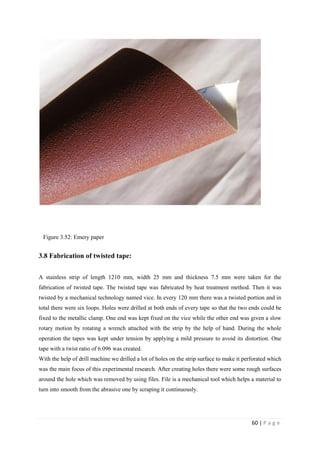 60 | P a g e
Figure 3.52: Emery paper
3.8 Fabrication of twisted tape:
A stainless strip of length 1210 mm, width 25 mm and thickness 7.5 mm were taken for the
fabrication of twisted tape. The twisted tape was fabricated by heat treatment method. Then it was
twisted by a mechanical technology named vice. In every 120 mm there was a twisted portion and in
total there were six loops. Holes were drilled at both ends of every tape so that the two ends could be
fixed to the metallic clamp. One end was kept fixed on the vice while the other end was given a slow
rotary motion by rotating a wrench attached with the strip by the help of hand. During the whole
operation the tapes was kept under tension by applying a mild pressure to avoid its distortion. One
tape with a twist ratio of 6.096 was created.
With the help of drill machine we drilled a lot of holes on the strip surface to make it perforated which
was the main focus of this experimental research. After creating holes there were some rough surfaces
around the hole which was removed by using files. File is a mechanical tool which helps a material to
turn into smooth from the abrasive one by scraping it continuously.
 